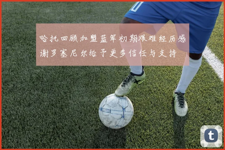 哈托回顾加盟蓝军初期艰难经历感谢罗塞尼尔给予更多信任与支持
