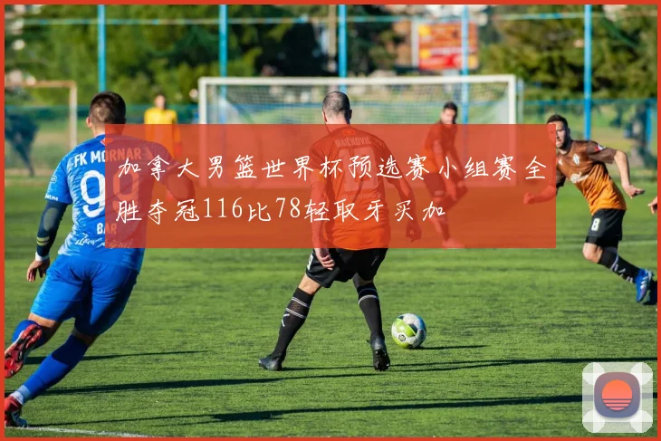 加拿大男篮世界杯预选赛小组赛全胜夺冠116比78轻取牙买加