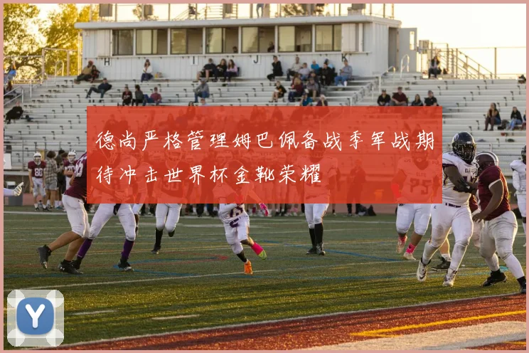 德尚严格管理姆巴佩备战季军战期待冲击世界杯金靴荣耀