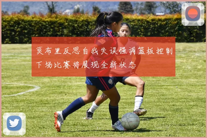 莫布里反思自我失误强调篮板控制下场比赛将展现全新状态