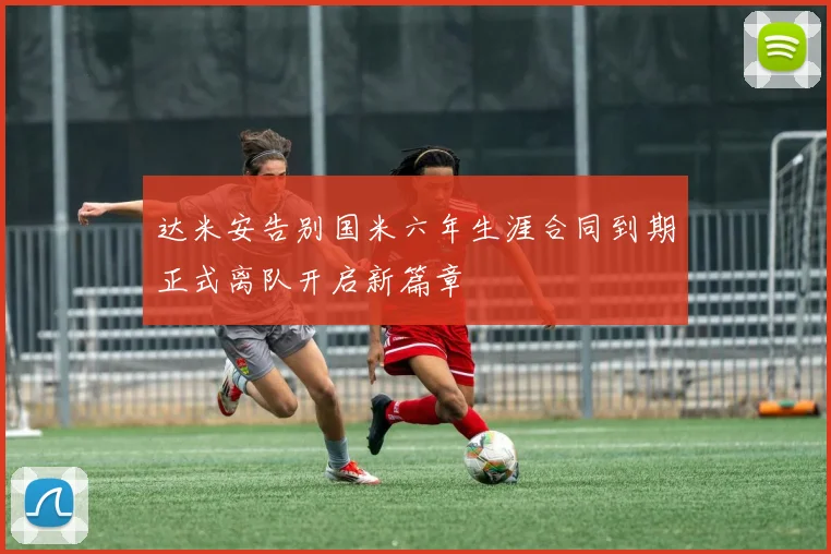 达米安告别国米六年生涯合同到期正式离队开启新篇章