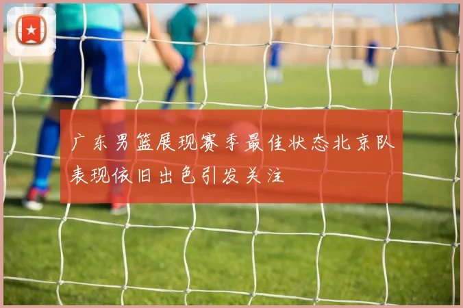 广东男篮展现赛季最佳状态北京队表现依旧出色引发关注