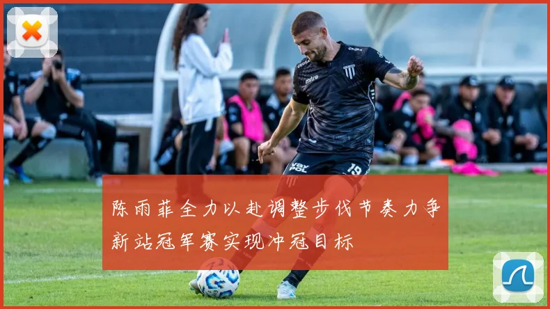 陈雨菲全力以赴调整步伐节奏力争新站冠军赛实现冲冠目标