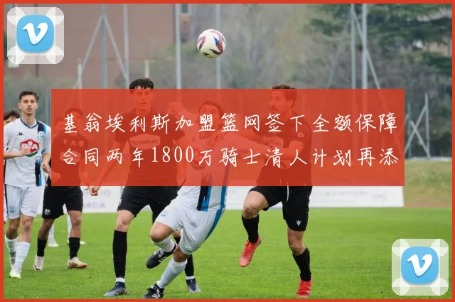 基翁埃利斯加盟篮网签下全额保障合同两年1800万骑士清人计划再添新动态