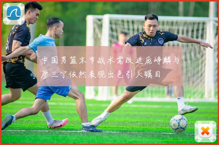 中国男篮末节战术需改进庞峥麟与廖三宁依然表现出色引人瞩目