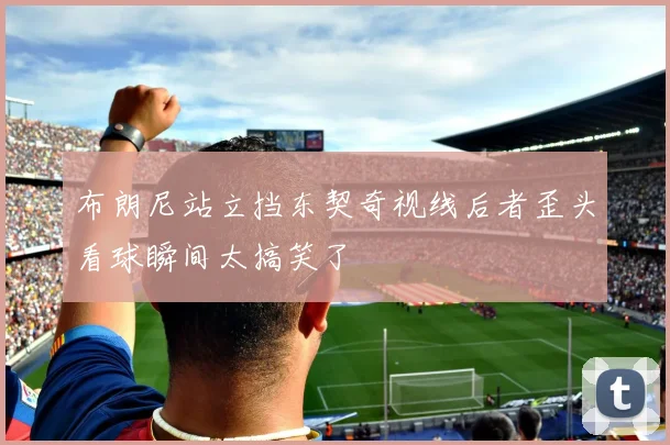 布朗尼站立挡东契奇视线后者歪头看球瞬间太搞笑了