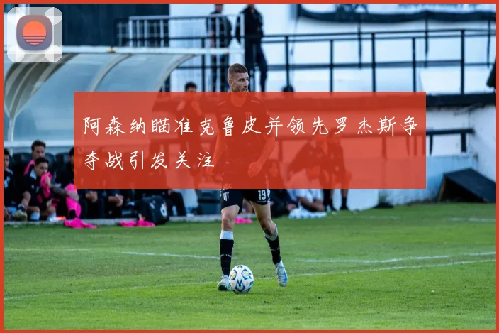阿森纳瞄准克鲁皮并领先罗杰斯争夺战引发关注