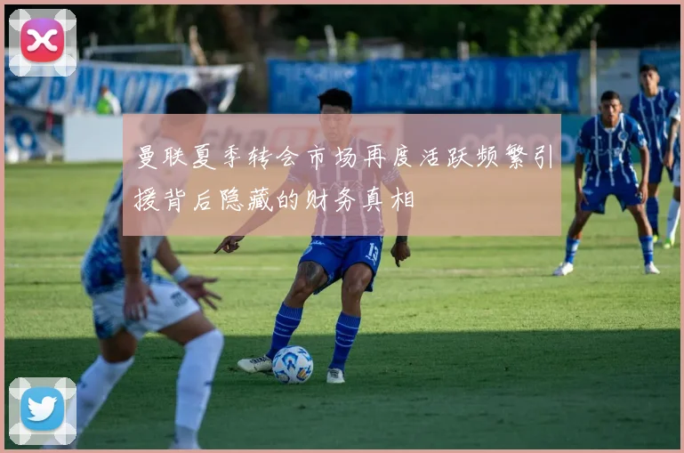 曼联夏季转会市场再度活跃频繁引援背后隐藏的财务真相