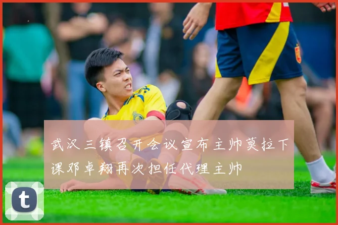 武汉三镇召开会议宣布主帅莫拉下课邓卓翔再次担任代理主帅