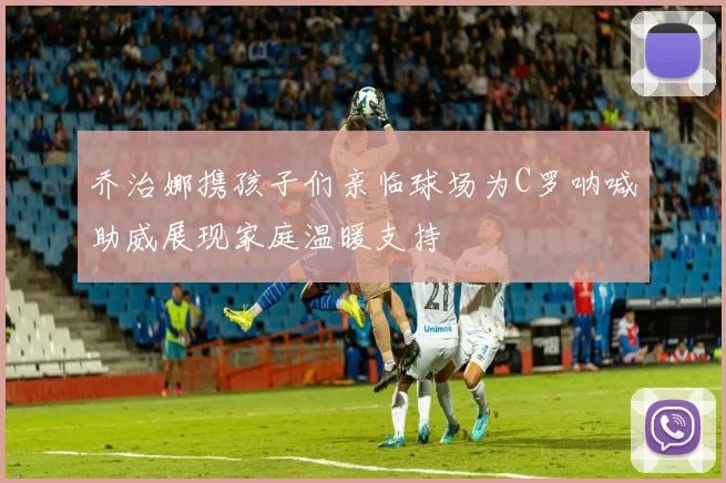 乔治娜携孩子们亲临球场为C罗呐喊助威展现家庭温暖支持