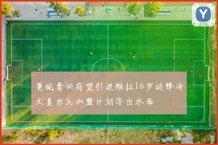 曼城青训有望引进维拉16岁边锋海文基尔瓦加盟计划浮出水面