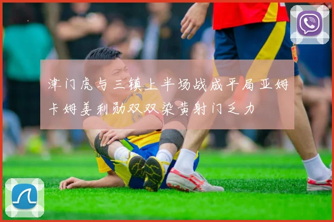 津门虎与三镇上半场战成平局亚姆卡姆姜利勋双双染黄射门乏力