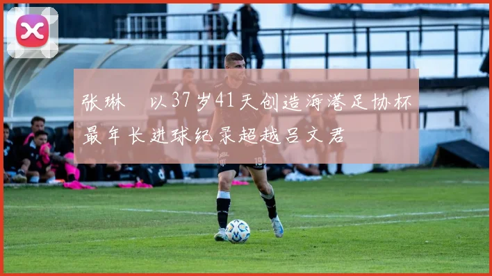 张琳芃以37岁41天创造海港足协杯最年长进球纪录超越吕文君