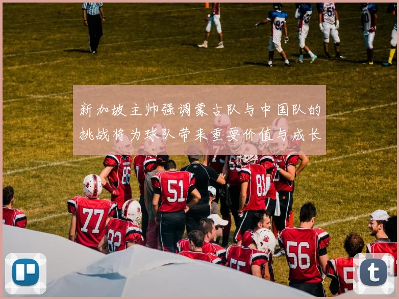 新加坡主帅强调蒙古队与中国队的挑战将为球队带来重要价值与成长机会