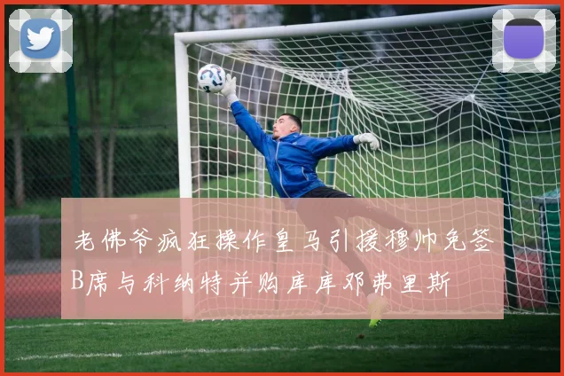 老佛爷疯狂操作皇马引援穆帅免签B席与科纳特并购库库邓弗里斯