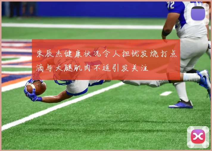 朱辰杰健康状况令人担忧发烧打点滴与大腿肌肉不适引发关注