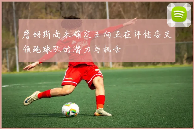 詹姆斯尚未确定去向正在评估各支领跑球队的潜力与机会