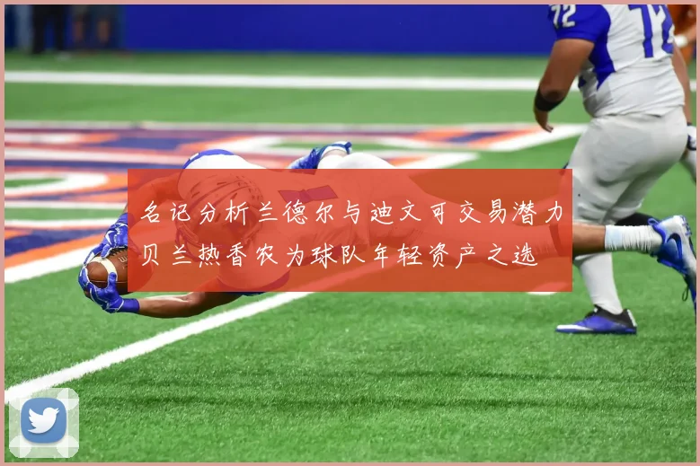 名记分析兰德尔与迪文可交易潜力贝兰热香农为球队年轻资产之选