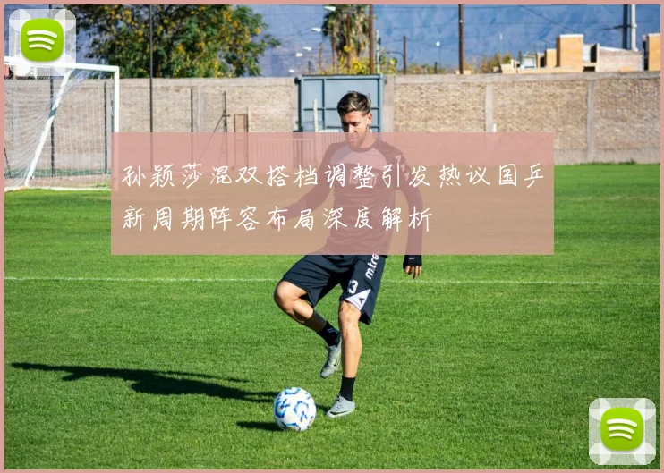 孙颖莎混双搭档调整引发热议国乒新周期阵容布局深度解析