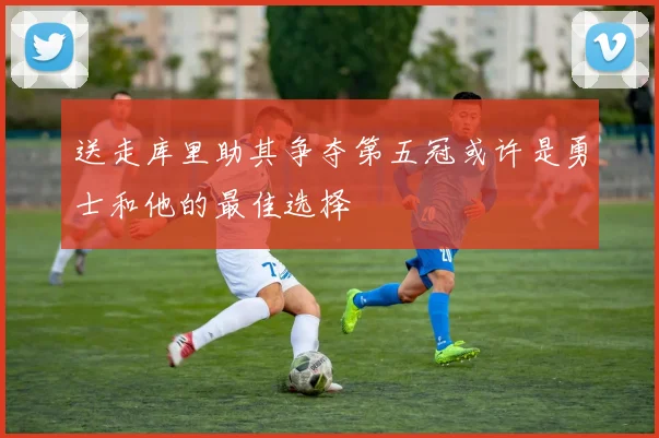 送走库里助其争夺第五冠或许是勇士和他的最佳选择