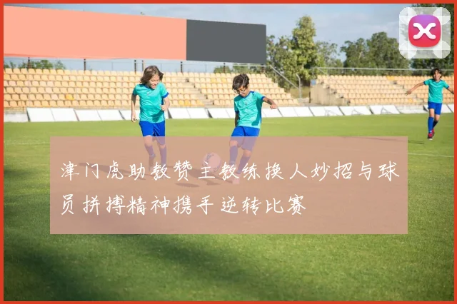 津门虎助教赞主教练换人妙招与球员拼搏精神携手逆转比赛