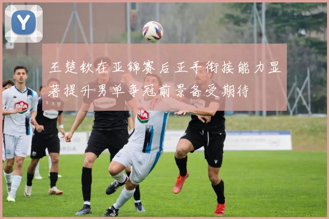 王楚钦在亚锦赛后正手衔接能力显著提升男单争冠前景备受期待