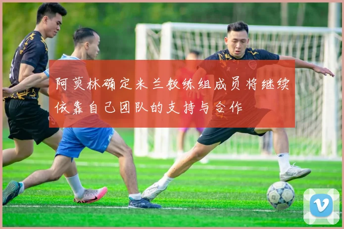 阿莫林确定米兰教练组成员将继续依靠自己团队的支持与合作