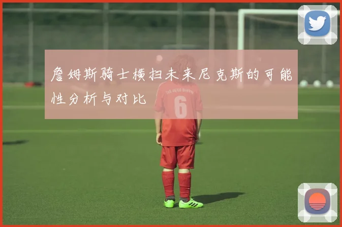 詹姆斯骑士横扫未来尼克斯的可能性分析与对比