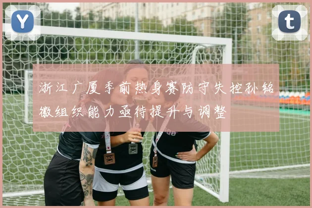 浙江广厦季前热身赛防守失控孙铭徽组织能力亟待提升与调整