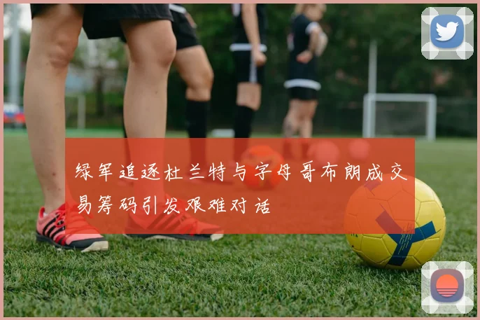 绿军追逐杜兰特与字母哥布朗成交易筹码引发艰难对话